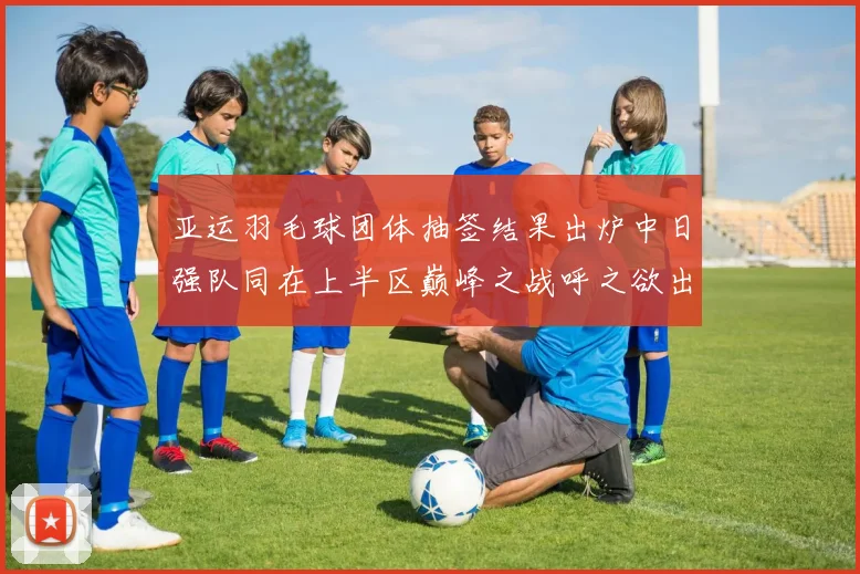 亚运羽毛球团体抽签结果出炉中日强队同在上半区巅峰之战呼之欲出