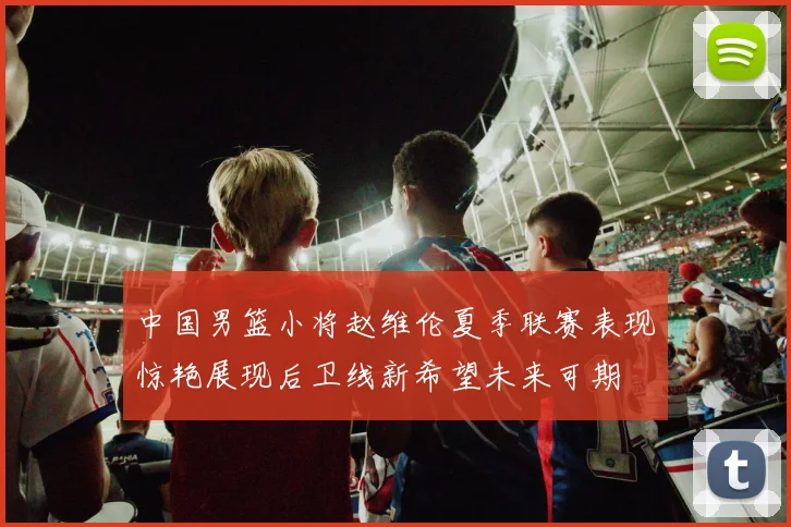 中国男篮小将赵维伦夏季联赛表现惊艳展现后卫线新希望未来可期