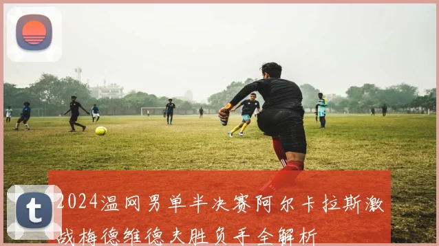 2024温网男单半决赛阿尔卡拉斯激战梅德维德夫胜负手全解析