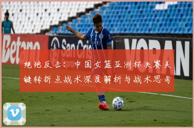 绝地反击：中国女篮亚洲杯决赛关键转折点战术深度解析与战术思考