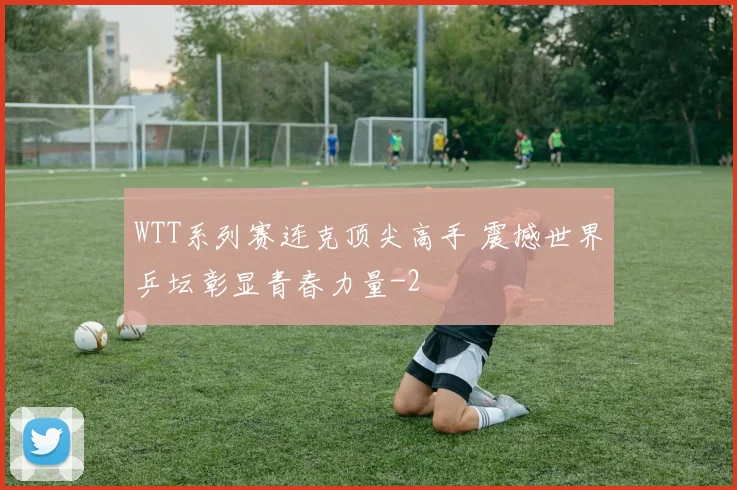 WTT系列赛连克顶尖高手 震撼世界乒坛彰显青春力量