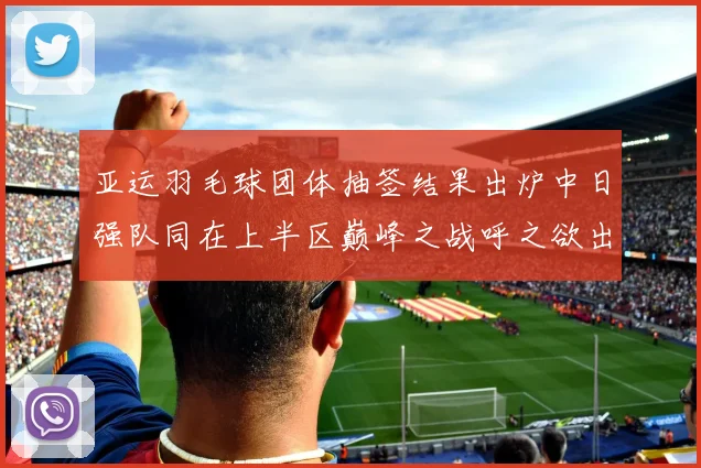 亚运羽毛球团体抽签结果出炉中日强队同在上半区巅峰之战呼之欲出