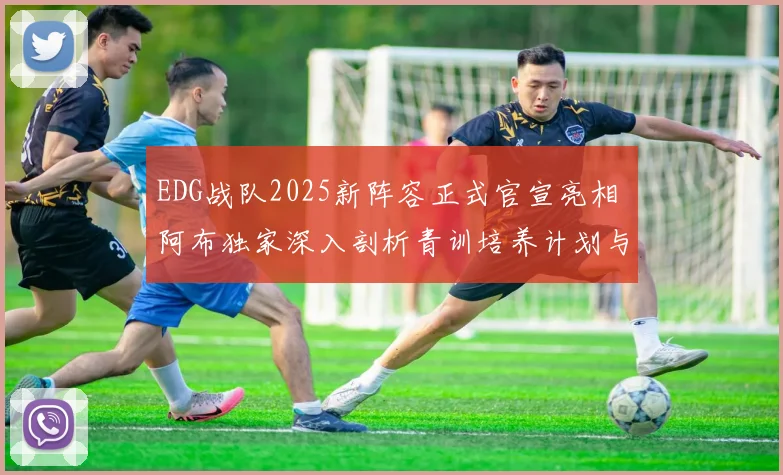 EDG战队2025新阵容正式官宣亮相 阿布独家深入剖析青训培养计划与电竞长期发展蓝图