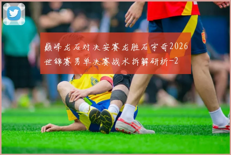 巅峰龙石对决安赛龙胜石宇奇2026世锦赛男单决赛战术拆解研析