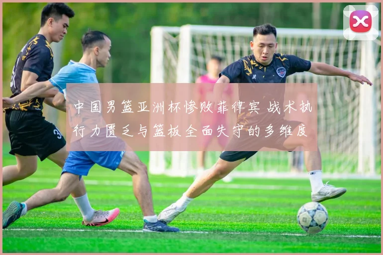 中国男篮亚洲杯惨败菲律宾 战术执行力匮乏与篮板全面失守的多维度复盘