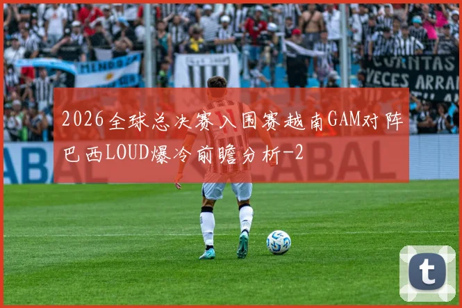 2026全球总决赛入围赛越南GAM对阵巴西LOUD爆冷前瞻分析