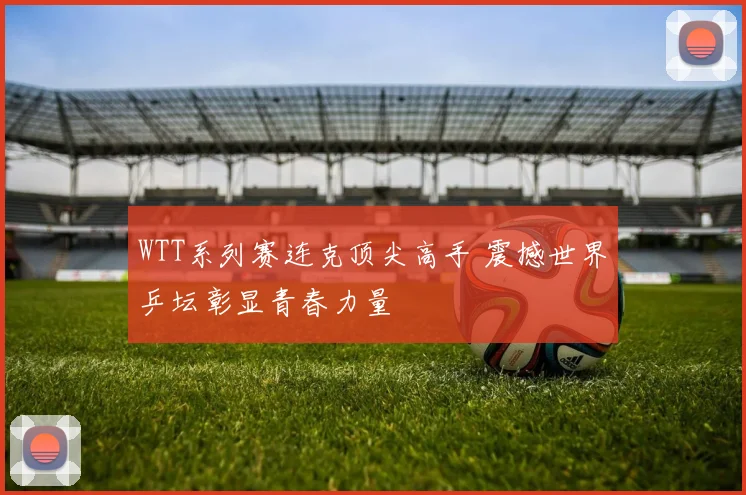 WTT系列赛连克顶尖高手 震撼世界乒坛彰显青春力量