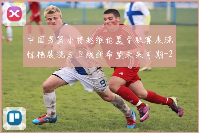 中国男篮小将赵维伦夏季联赛表现惊艳展现后卫线新希望未来可期