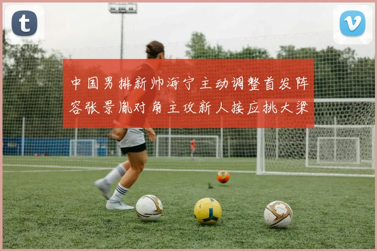 中国男排新帅海宁主动调整首发阵容张景胤对角主攻新人接应挑大梁