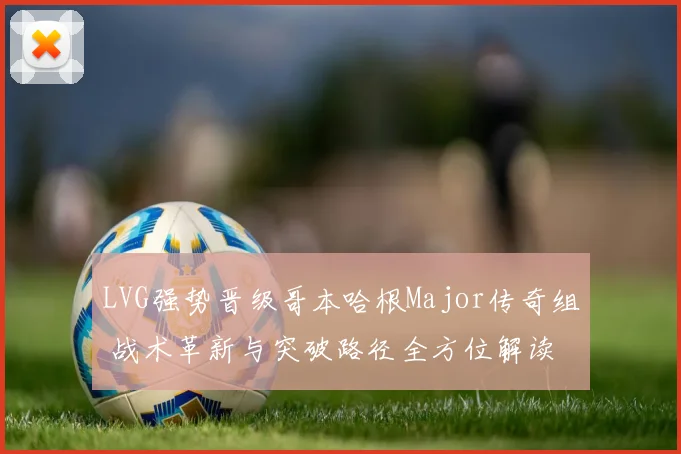 LVG强势晋级哥本哈根Major传奇组 战术革新与突破路径全方位解读