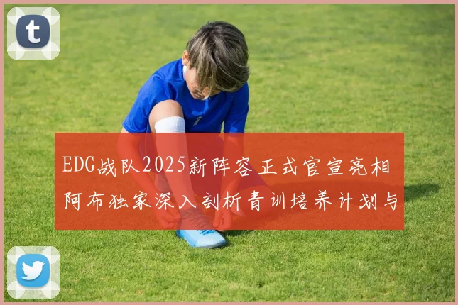 EDG战队2025新阵容正式官宣亮相 阿布独家深入剖析青训培养计划与电竞长期发展蓝图