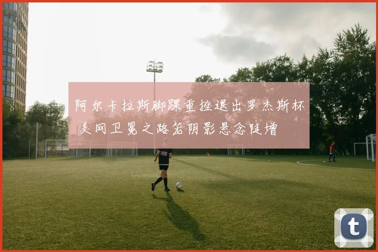 阿尔卡拉斯脚踝重挫退出罗杰斯杯 美网卫冕之路笼阴影悬念陡增