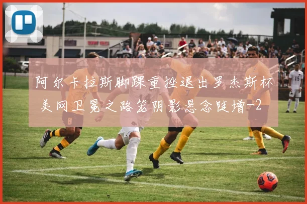 阿尔卡拉斯脚踝重挫退出罗杰斯杯 美网卫冕之路笼阴影悬念陡增