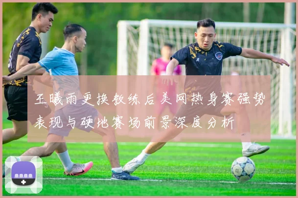 王曦雨更换教练后美网热身赛强势表现与硬地赛场前景深度分析